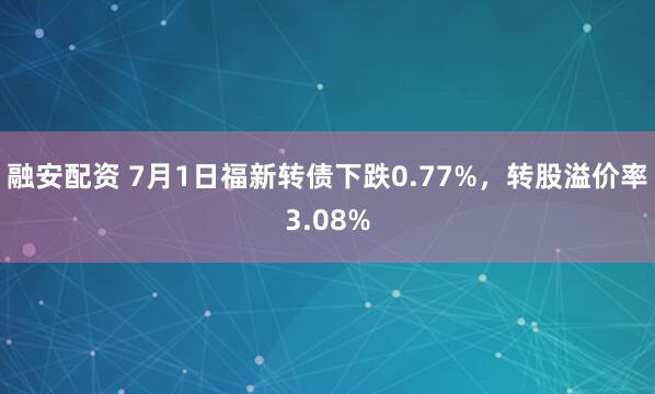 融安配资 7月1日福新转债下跌0.77%，转股溢价率3.08%