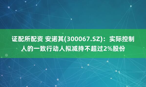 证配所配资 安诺其(300067.SZ)：实际控制人的一致行动人拟减持不超过2%股份