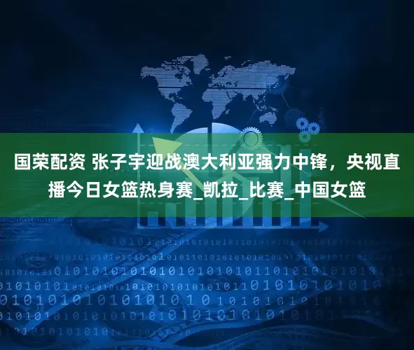 国荣配资 张子宇迎战澳大利亚强力中锋，央视直播今日女篮热身赛_凯拉_比赛_中国女篮
