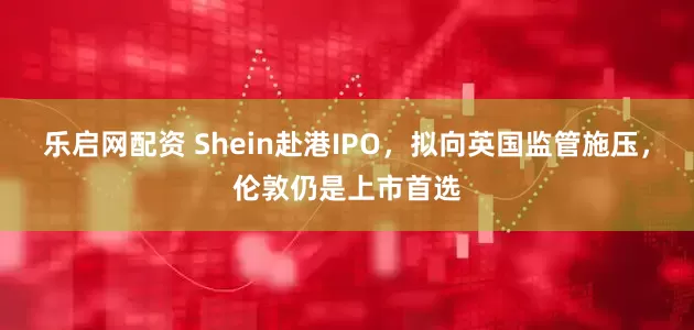 乐启网配资 Shein赴港IPO，拟向英国监管施压，伦敦仍是上市首选