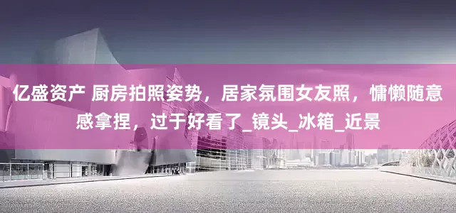 亿盛资产 厨房拍照姿势，居家氛围女友照，慵懒随意感拿捏，过于好看了_镜头_冰箱_近景