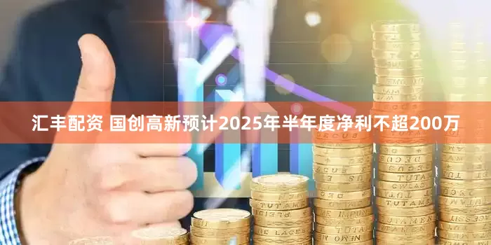 汇丰配资 国创高新预计2025年半年度净利不超200万