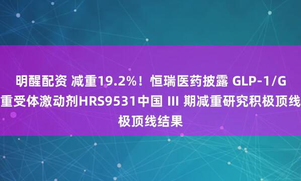 明醒配资 减重19.2%！恒瑞医药披露 GLP-1/GIP双重受体激动剂HRS9531中国 Ⅲ 期减重研究积极顶线结果
