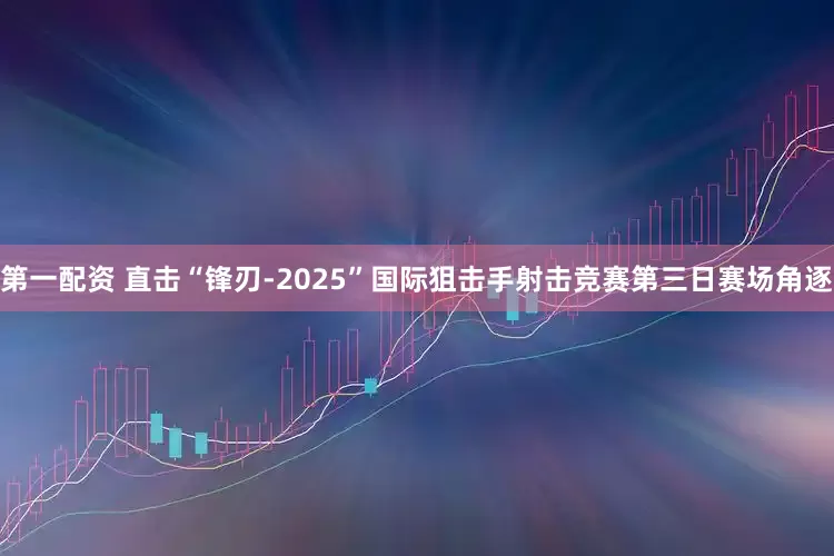 第一配资 直击“锋刃-2025”国际狙击手射击竞赛第三日赛场角逐