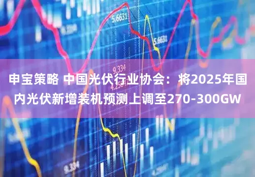 申宝策略 中国光伏行业协会：将2025年国内光伏新增装机预测上调至270-300GW