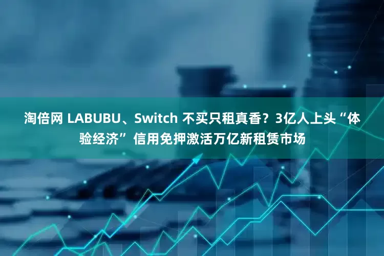 淘倍网 LABUBU、Switch 不买只租真香？3亿人上头“体验经济” 信用免押激活万亿新租赁市场