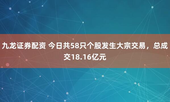 九龙证券配资 今日共58只个股发生大宗交易，总成交18.16亿元