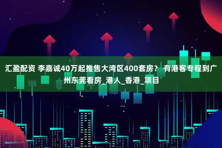 汇盈配资 李嘉诚40万起推售大湾区400套房？ 有港客专程到广州东莞看房_港人_香港_项目