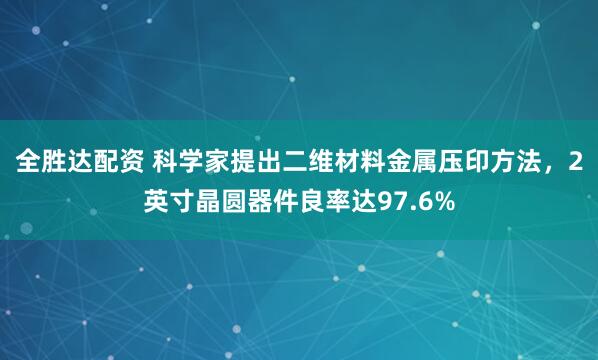 全胜达配资 科学家提出二维材料金属压印方法，2英寸晶圆器件良率达97.6%