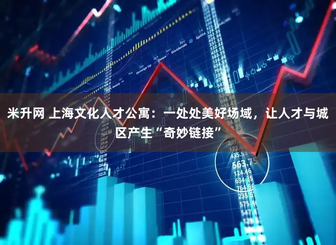 米升网 上海文化人才公寓：一处处美好场域，让人才与城区产生“奇妙链接”