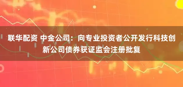 联华配资 中金公司：向专业投资者公开发行科技创新公司债券获证监会注册批复