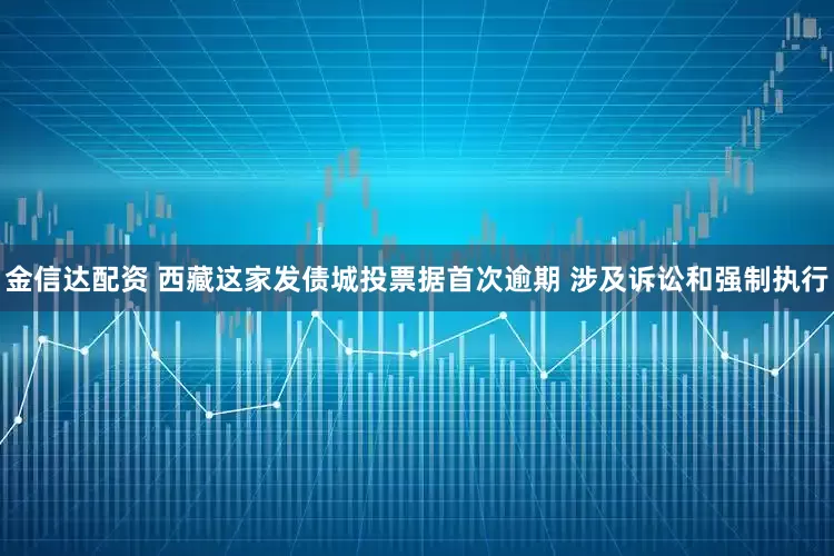 金信达配资 西藏这家发债城投票据首次逾期 涉及诉讼和强制执行