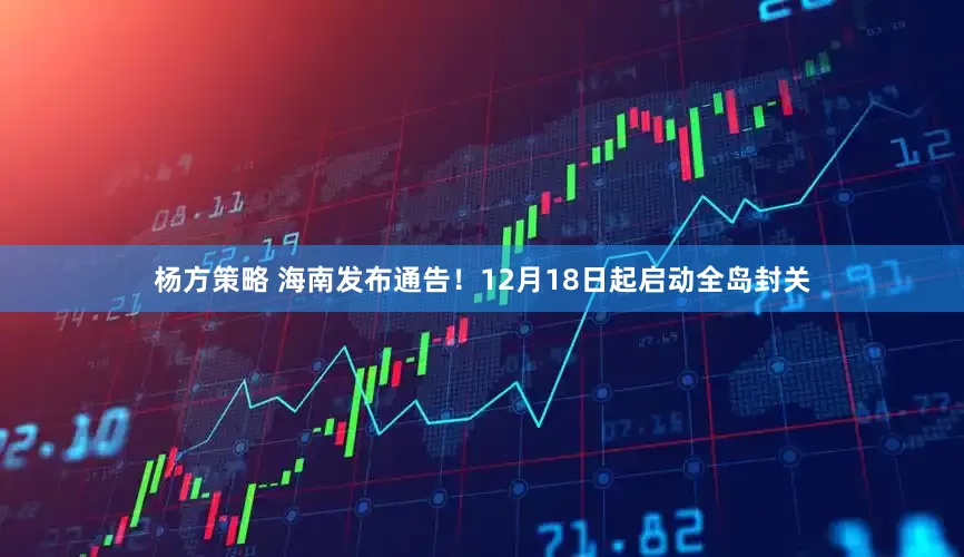 杨方策略 海南发布通告！12月18日起启动全岛封关