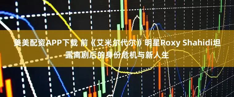 美美配资APP下载 前《艾米尔代尔》明星Roxy Shahidi坦露离剧后的身份危机与新人生