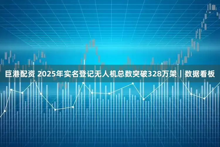 巨港配资 2025年实名登记无人机总数突破328万架｜数据看板
