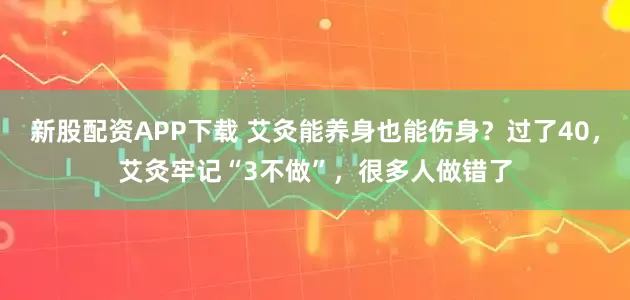新股配资APP下载 艾灸能养身也能伤身？过了40，艾灸牢记“3不做”，很多人做错了
