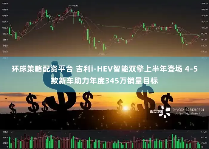 环球策略配资平台 吉利i-HEV智能双擎上半年登场 4-5款新车助力年度345万销量目标