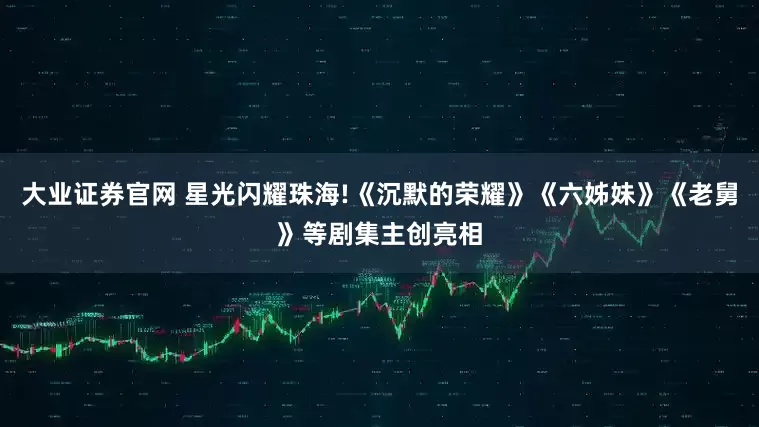 大业证券官网 星光闪耀珠海!《沉默的荣耀》《六姊妹》《老舅》等剧集主创亮相