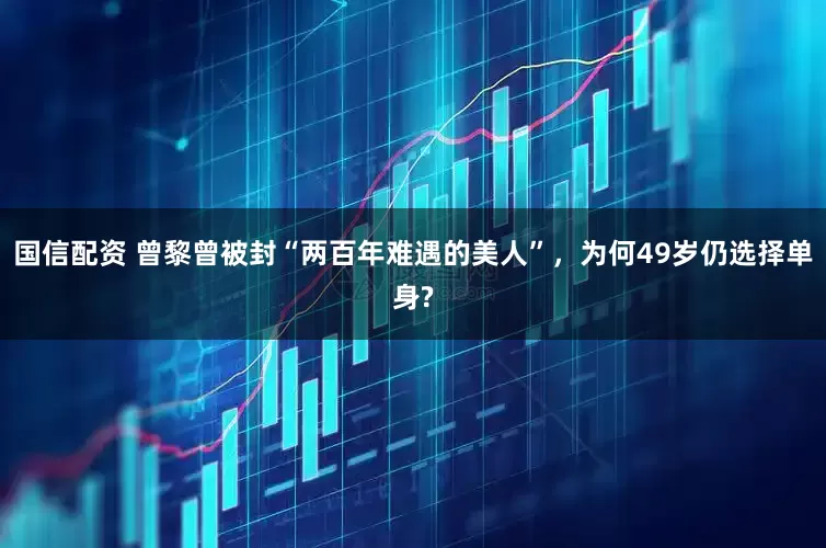 国信配资 曾黎曾被封“两百年难遇的美人”，为何49岁仍选择单身?